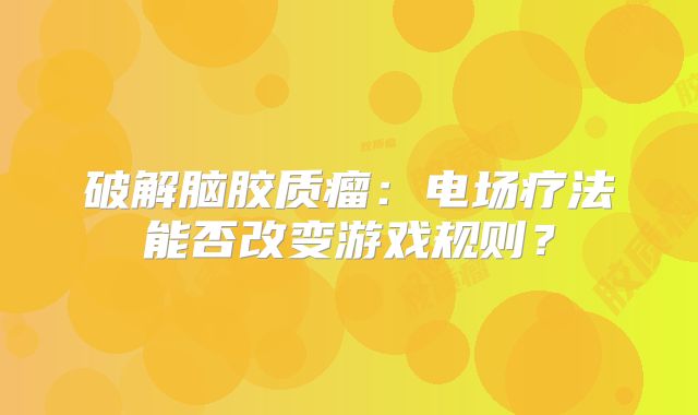 破解脑胶质瘤：电场疗法能否改变游戏规则？