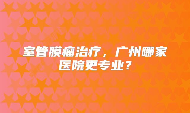 室管膜瘤治疗，广州哪家医院更专业？