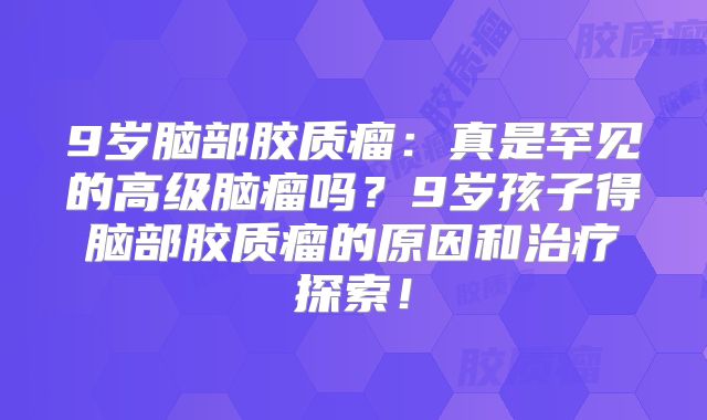 9岁脑部胶质瘤：真是罕见的高级脑瘤吗？9岁孩子得脑部胶质瘤的原因和治疗探索！