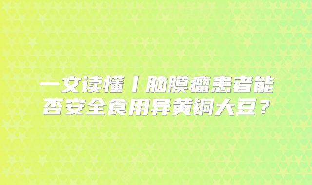 一文读懂丨脑膜瘤患者能否安全食用异黄铜大豆？