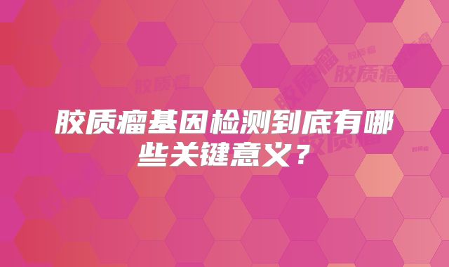 胶质瘤基因检测到底有哪些关键意义？