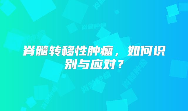 脊髓转移性肿瘤，如何识别与应对？
