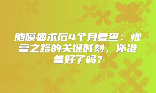 脑膜瘤术后4个月复查：恢复之路的关键时刻，你准备好了吗？