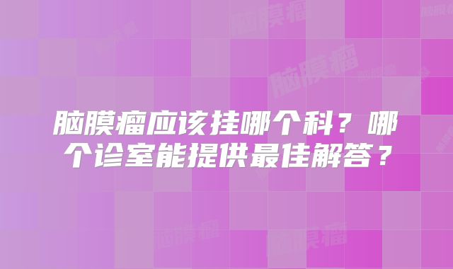 脑膜瘤应该挂哪个科？哪个诊室能提供最佳解答？