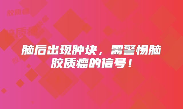 脑后出现肿块，需警惕脑胶质瘤的信号！