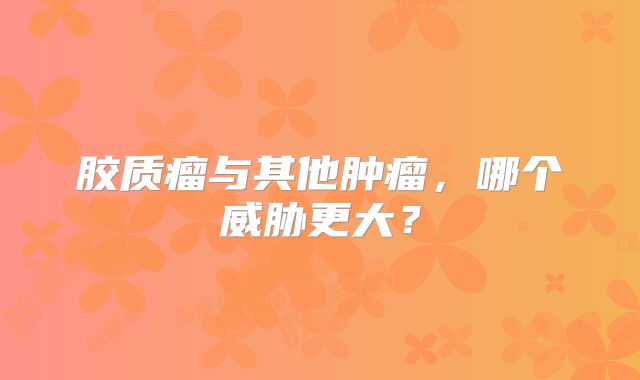 胶质瘤与其他肿瘤，哪个威胁更大？