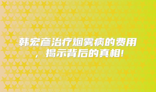 韩宏彦治疗烟雾病的费用，揭示背后的真相!