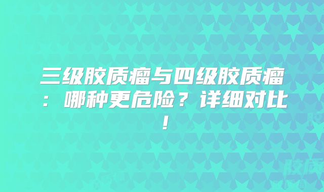 三级胶质瘤与四级胶质瘤：哪种更危险？详细对比！