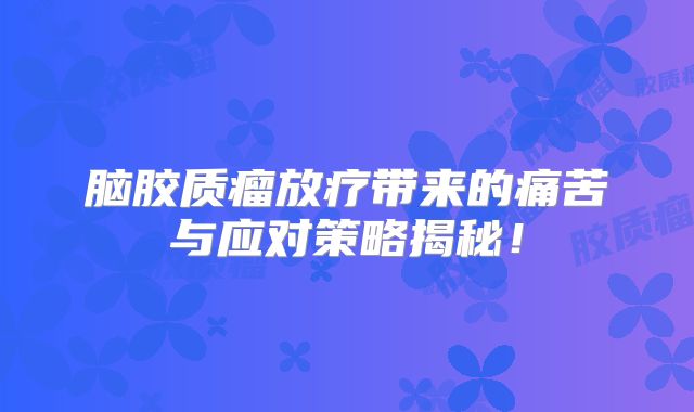 脑胶质瘤放疗带来的痛苦与应对策略揭秘！