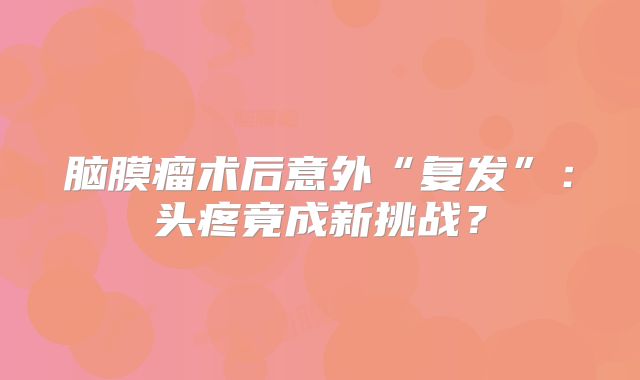 脑膜瘤术后意外“复发”：头疼竟成新挑战？