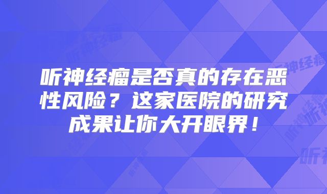 听神经瘤是否真的存在恶性风险？这家医院的研究成果让你大开眼界！