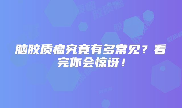 脑胶质瘤究竟有多常见？看完你会惊讶！