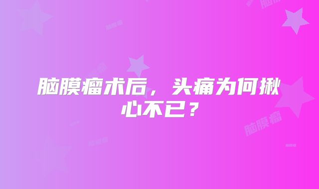 脑膜瘤术后，头痛为何揪心不已？