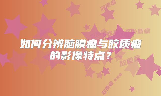 如何分辨脑膜瘤与胶质瘤的影像特点？