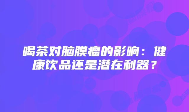 喝茶对脑膜瘤的影响：健康饮品还是潜在利器？