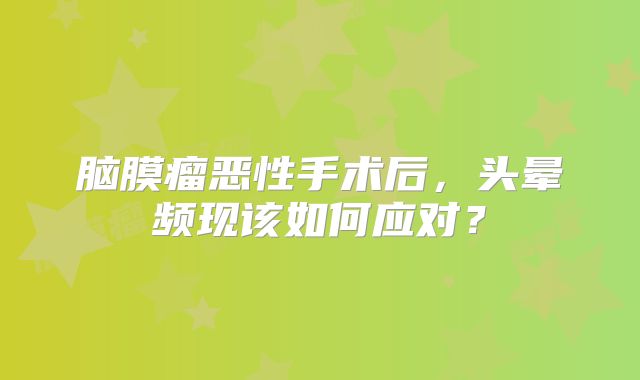 脑膜瘤恶性手术后，头晕频现该如何应对？