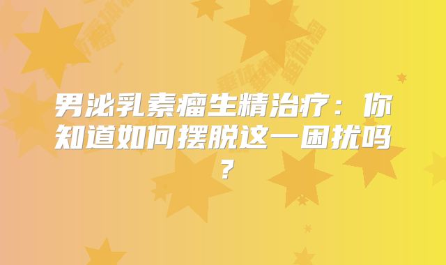 男泌乳素瘤生精治疗：你知道如何摆脱这一困扰吗？