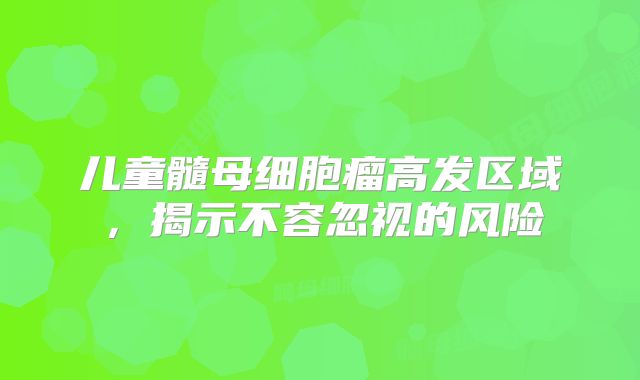 儿童髓母细胞瘤高发区域，揭示不容忽视的风险