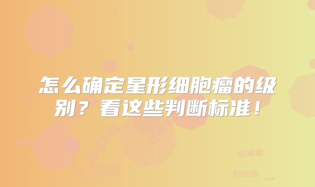 怎么确定星形细胞瘤的级别？看这些判断标准！