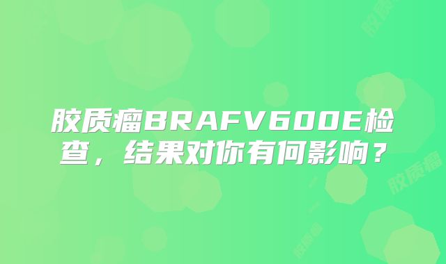 胶质瘤BRAFV600E检查，结果对你有何影响？