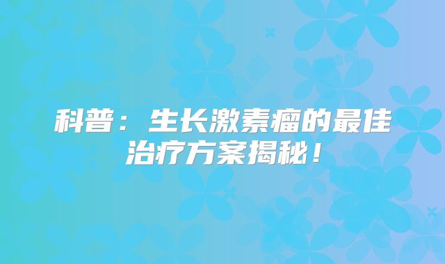 科普：生长激素瘤的最佳治疗方案揭秘！