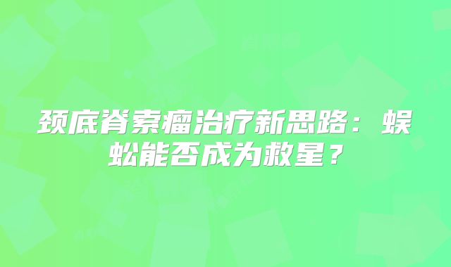 颈底脊索瘤治疗新思路：蜈蚣能否成为救星？