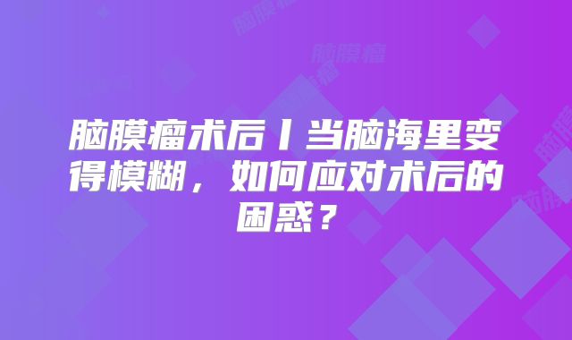 脑膜瘤术后丨当脑海里变得模糊，如何应对术后的困惑？