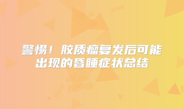 警惕！胶质瘤复发后可能出现的昏睡症状总结