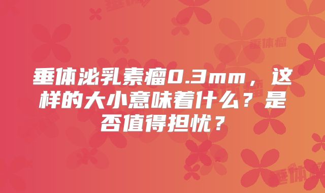 垂体泌乳素瘤0.3mm，这样的大小意味着什么？是否值得担忧？