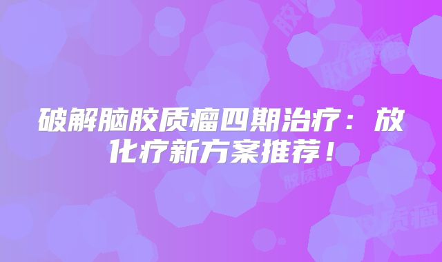 破解脑胶质瘤四期治疗：放化疗新方案推荐！