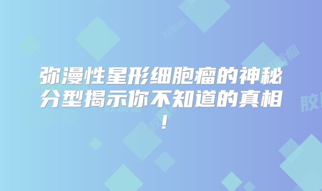 弥漫性星形细胞瘤的神秘分型揭示你不知道的真相！