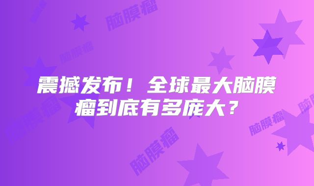 震撼发布！全球最大脑膜瘤到底有多庞大？
