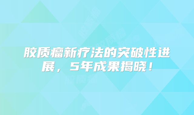 胶质瘤新疗法的突破性进展，5年成果揭晓！