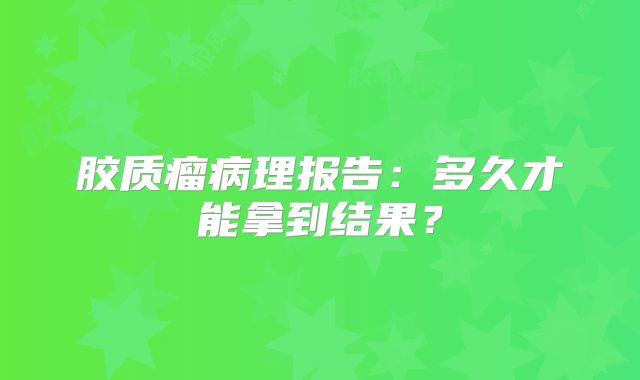 胶质瘤病理报告：多久才能拿到结果？