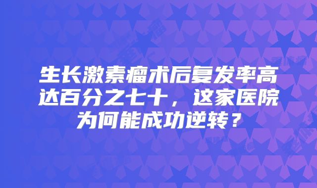 生长激素瘤术后复发率高达百分之七十，这家医院为何能成功逆转？