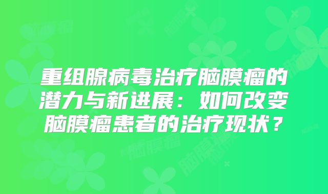 重组腺病毒治疗脑膜瘤的潜力与新进展：如何改变脑膜瘤患者的治疗现状？
