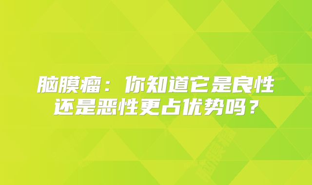 脑膜瘤：你知道它是良性还是恶性更占优势吗？