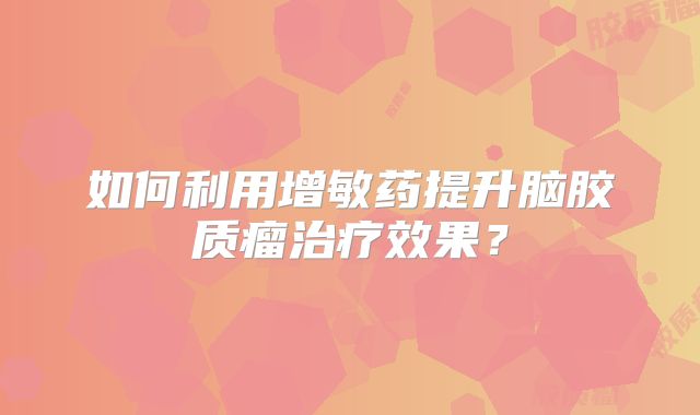 如何利用增敏药提升脑胶质瘤治疗效果？