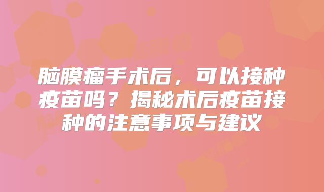 脑膜瘤手术后，可以接种疫苗吗？揭秘术后疫苗接种的注意事项与建议