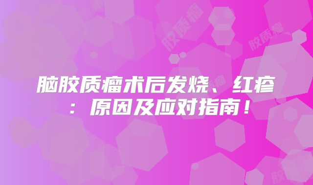 脑胶质瘤术后发烧、红疹：原因及应对指南！