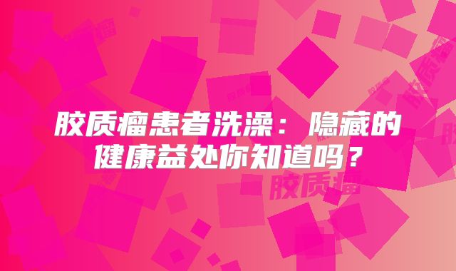 胶质瘤患者洗澡：隐藏的健康益处你知道吗？