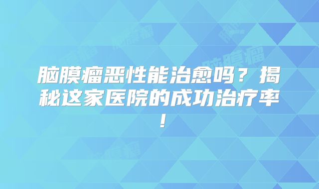 脑膜瘤恶性能治愈吗？揭秘这家医院的成功治疗率！