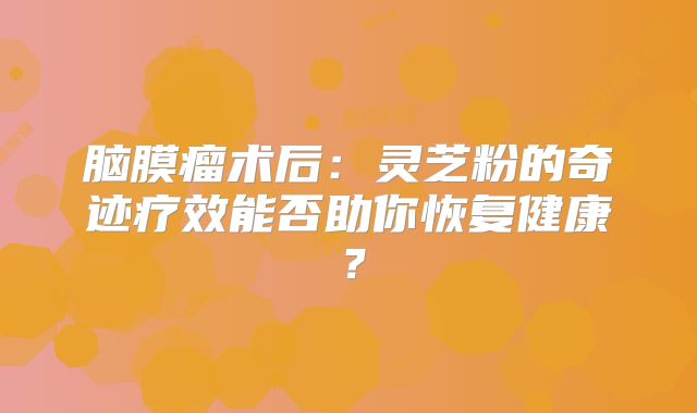 脑膜瘤术后：灵芝粉的奇迹疗效能否助你恢复健康？