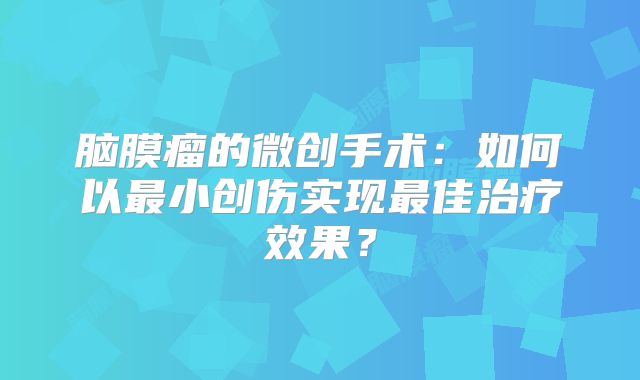 脑膜瘤的微创手术：如何以最小创伤实现最佳治疗效果？