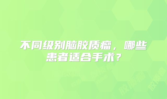 不同级别脑胶质瘤，哪些患者适合手术？