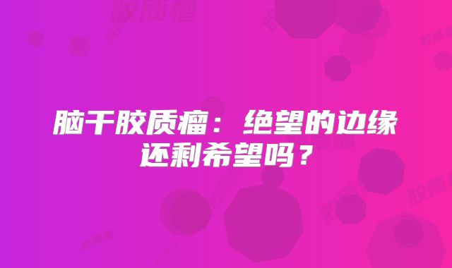 脑干胶质瘤：绝望的边缘还剩希望吗？