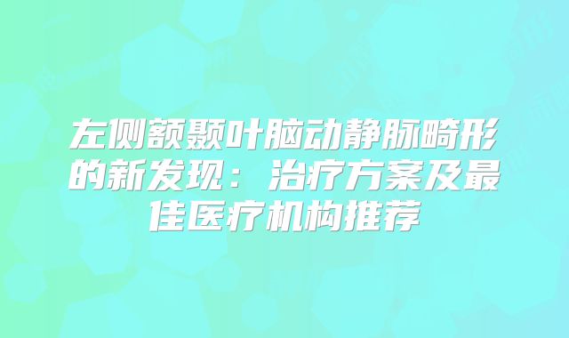左侧额颞叶脑动静脉畸形的新发现：治疗方案及最佳医疗机构推荐