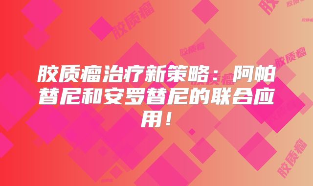 胶质瘤治疗新策略：阿帕替尼和安罗替尼的联合应用！