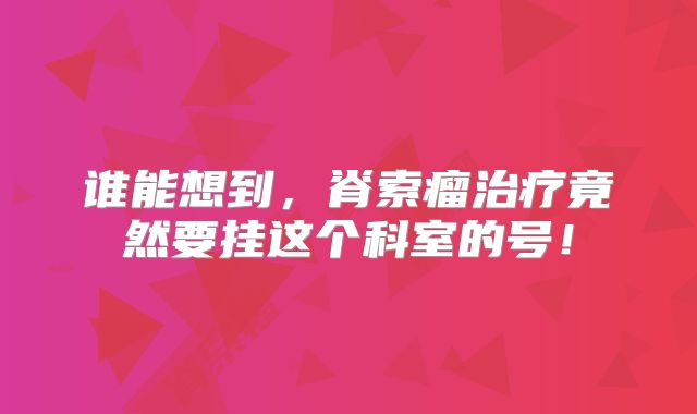 谁能想到，脊索瘤治疗竟然要挂这个科室的号！