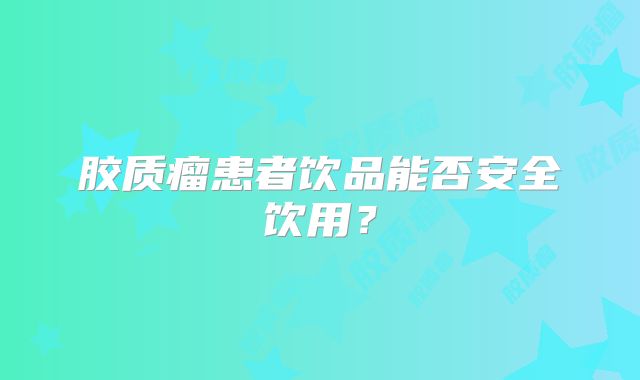 胶质瘤患者饮品能否安全饮用？